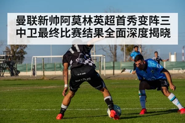 曼联新帅阿莫林英超首秀变阵三中卫最终比赛结果全面深度揭晓