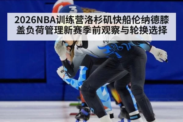 2026NBA训练营洛杉矶快船伦纳德膝盖负荷管理新赛季前观察与轮换选择